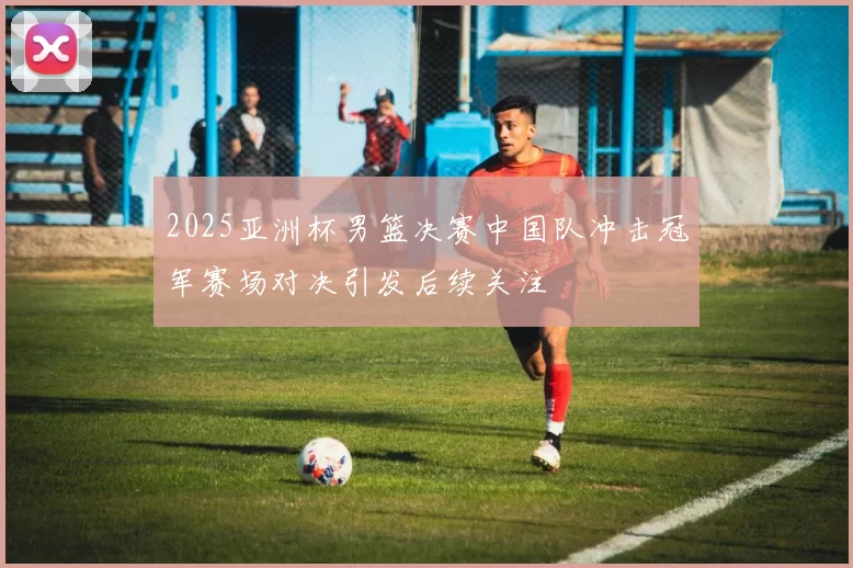 2025亚洲杯男篮决赛中国队冲击冠军赛场对决引发后续关注