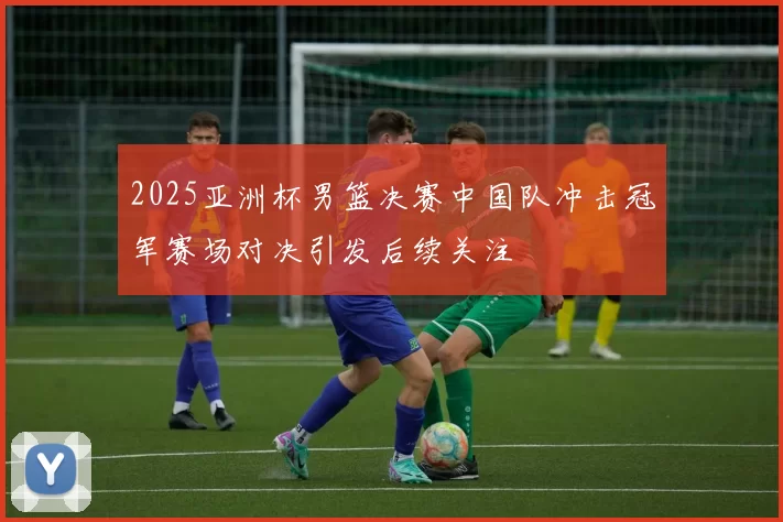 2025亚洲杯男篮决赛中国队冲击冠军赛场对决引发后续关注