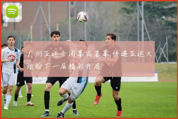 广州亚运会闭幕式落幕 传递亚运火炬盼下一届精彩开启