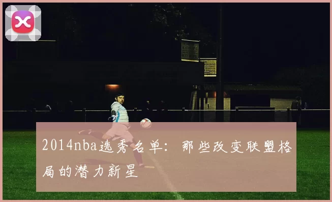 2014nba选秀名单：那些改变联盟格局的潜力新星