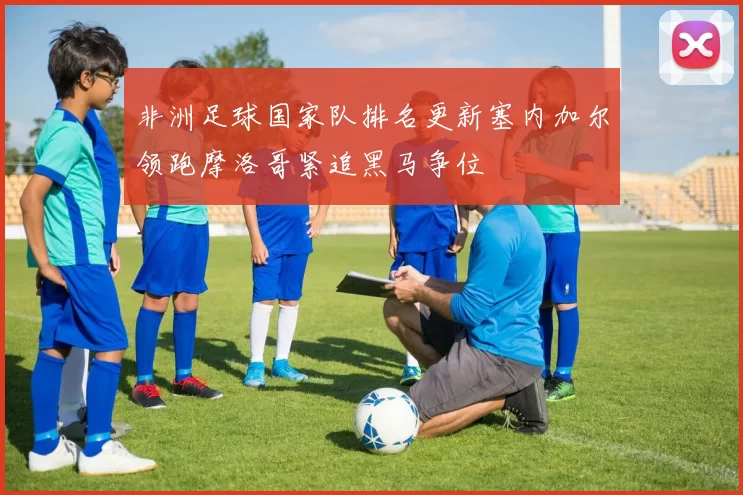 非洲足球国家队排名更新塞内加尔领跑摩洛哥紧追黑马争位