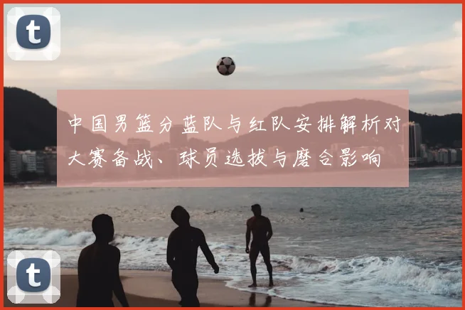 中国男篮分蓝队与红队安排解析对大赛备战、球员选拔与磨合影响