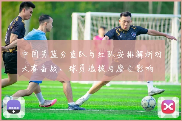中国男篮分蓝队与红队安排解析对大赛备战、球员选拔与磨合影响