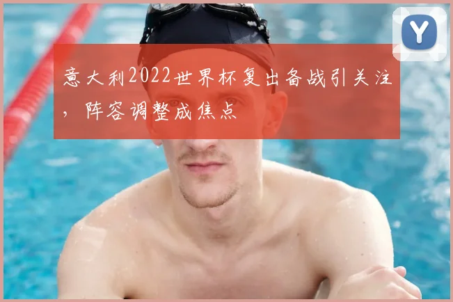 意大利2022世界杯复出备战引关注,阵容调整成焦点