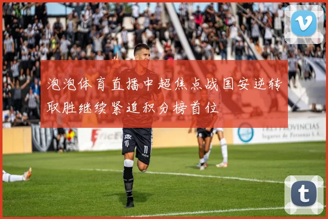 泡泡体育直播中超焦点战国安逆转取胜继续紧追积分榜首位