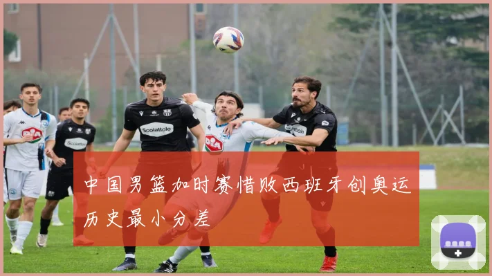 中国男篮加时赛惜败西班牙创奥运历史最小分差