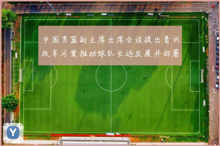 中国男篮副主席出席会谈提出青训改革方案推动球队长远发展并部署实施