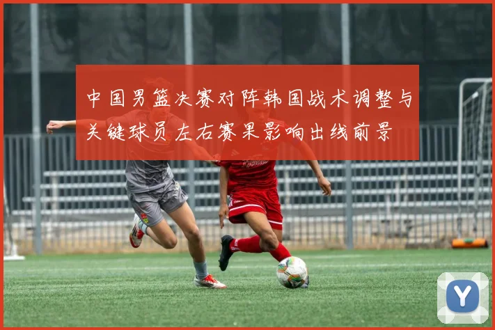 中国男篮决赛对阵韩国战术调整与关键球员左右赛果影响出线前景