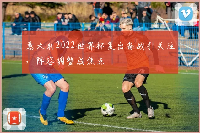 意大利2022世界杯复出备战引关注，阵容调整成焦点