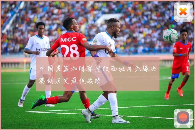 中国男篮加时赛惜败西班牙无缘决赛创历史最佳战绩