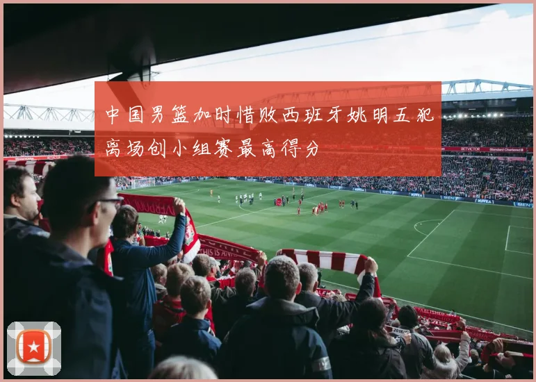 中国男篮加时惜败西班牙姚明五犯离场创小组赛最高得分