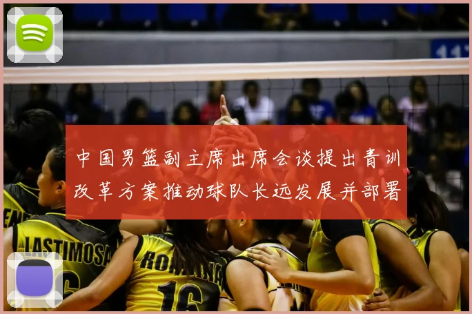 中国男篮副主席出席会谈提出青训改革方案推动球队长远发展并部署实施