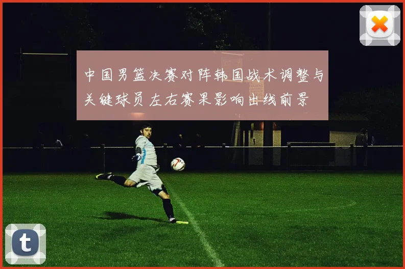中国男篮决赛对阵韩国战术调整与关键球员左右赛果影响出线前景