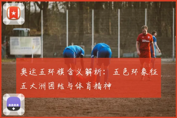 奥运五环旗含义解析:五色环象征五大洲团结与体育精神