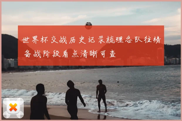 世界杯交战历史记录梳理各队往绩 备战阶段看点清晰可查