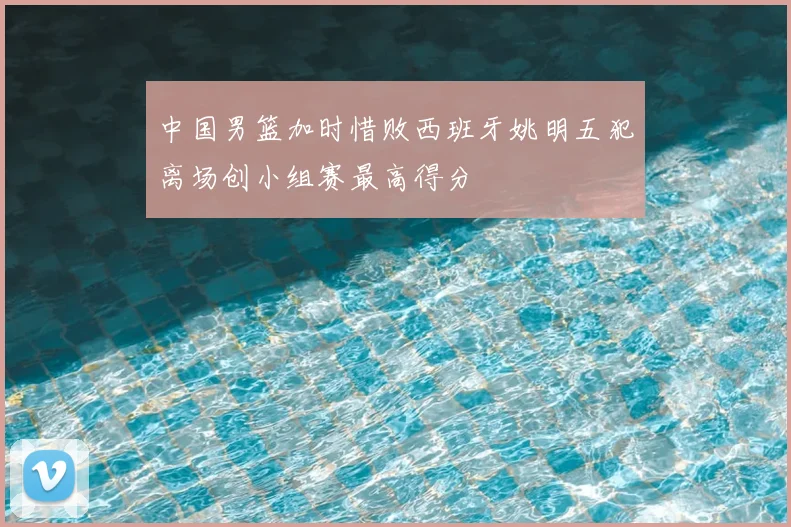 中国男篮加时惜败西班牙姚明五犯离场创小组赛最高得分