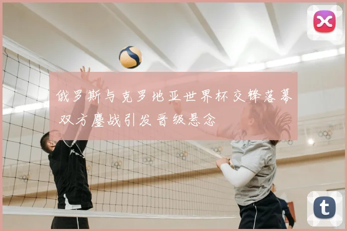 俄罗斯与克罗地亚世界杯交锋落幕 双方鏖战引发晋级悬念