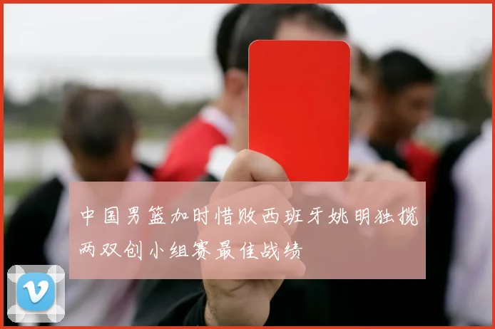 中国男篮加时惜败西班牙姚明独揽两双创小组赛最佳战绩